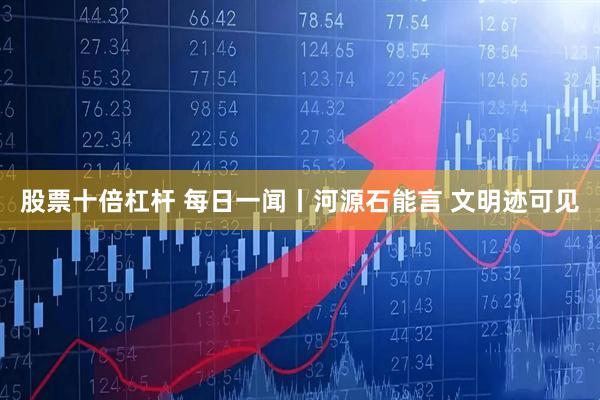 股票十倍杠杆 每日一闻丨河源石能言 文明迹可见