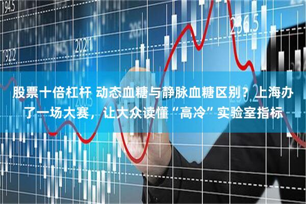 股票十倍杠杆 动态血糖与静脉血糖区别？上海办了一场大赛，让大众读懂“高冷”实验室指标