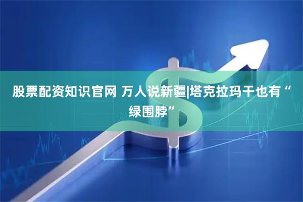 股票配资知识官网 万人说新疆|塔克拉玛干也有“绿围脖”