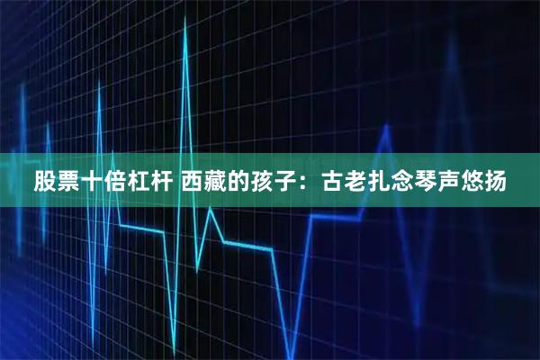 股票十倍杠杆 西藏的孩子：古老扎念琴声悠扬