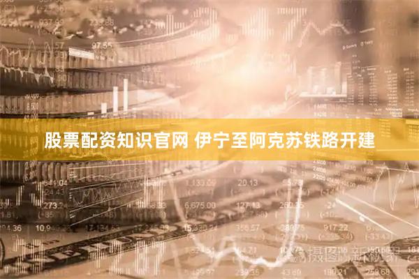 股票配资知识官网 伊宁至阿克苏铁路开建