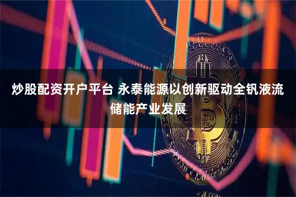 炒股配资开户平台 永泰能源以创新驱动全钒液流储能产业发展