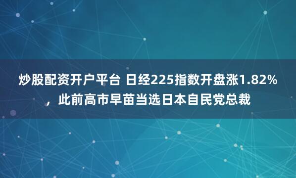 炒股配资开户平台 日经225指数开盘涨1.82%，此前高市早苗当选日本自民党总裁