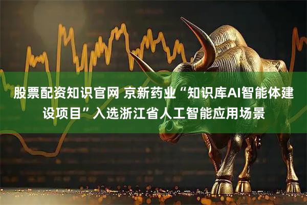 股票配资知识官网 京新药业“知识库AI智能体建设项目”入选浙江省人工智能应用场景