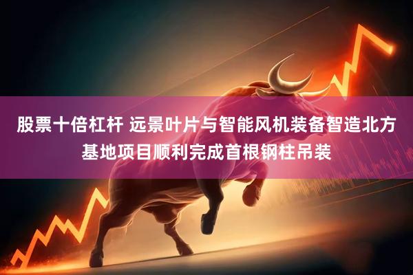 股票十倍杠杆 远景叶片与智能风机装备智造北方基地项目顺利完成首根钢柱吊装