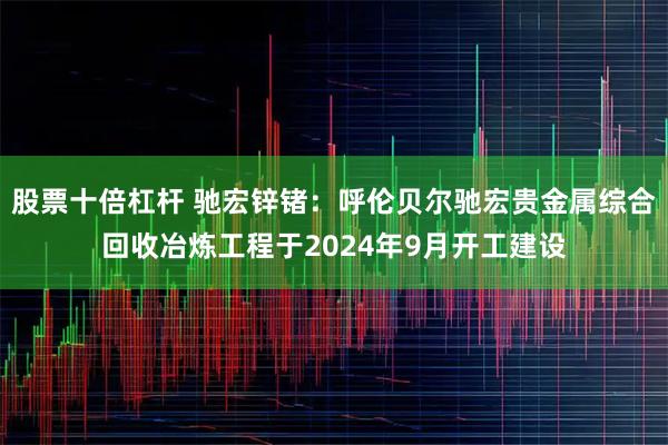 股票十倍杠杆 驰宏锌锗：呼伦贝尔驰宏贵金属综合回收冶炼工程于2024年9月开工建设