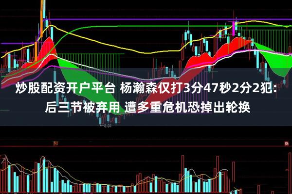 炒股配资开户平台 杨瀚森仅打3分47秒2分2犯: 后三节被弃用 遭多重危机恐掉出轮换