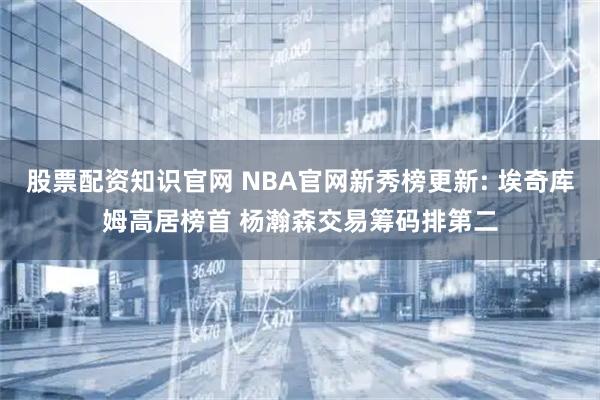 股票配资知识官网 NBA官网新秀榜更新: 埃奇库姆高居榜首 杨瀚森交易筹码排第二