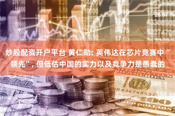 炒股配资开户平台 黄仁勋: 英伟达在芯片竞赛中“领先”, 但低估中国的实力以及竞争力是愚蠢的