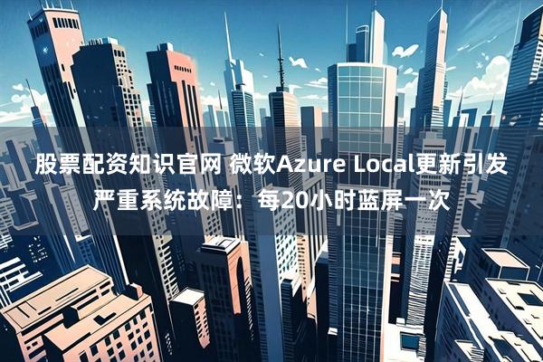 股票配资知识官网 微软Azure Local更新引发严重系统故障：每20小时蓝屏一次