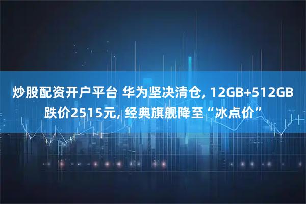 炒股配资开户平台 华为坚决清仓, 12GB+512GB跌价2515元, 经典旗舰降至“冰点价”