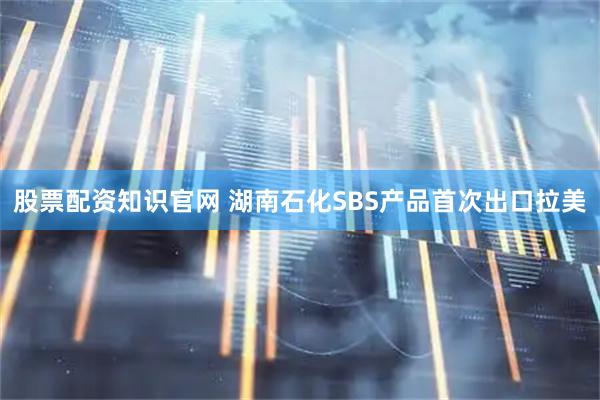 股票配资知识官网 湖南石化SBS产品首次出口拉美