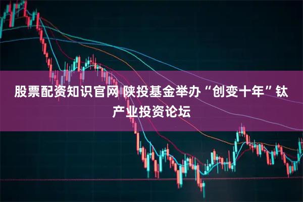 股票配资知识官网 陕投基金举办“创变十年”钛产业投资论坛