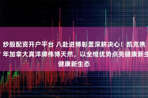 炒股配资开户平台 八赴进博彰显深耕决心！凯克携 77 年加拿大真洋牌伟博天然，以全维优势点亮健康新生态