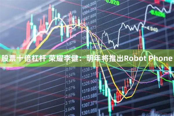 股票十倍杠杆 荣耀李健：明年将推出Robot Phone