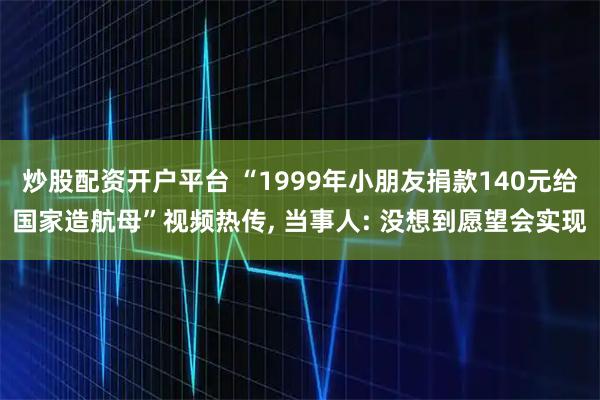 炒股配资开户平台 “1999年小朋友捐款140元给国家造航母”视频热传, 当事人: 没想到愿望会实现