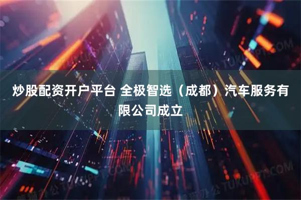炒股配资开户平台 全极智选（成都）汽车服务有限公司成立