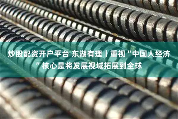 炒股配资开户平台 东湖有理丨重视“中国人经济”核心是将发展视域拓展到全球