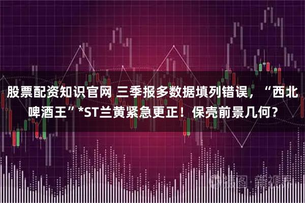 股票配资知识官网 三季报多数据填列错误，“西北啤酒王”*ST兰黄紧急更正！保壳前景几何？