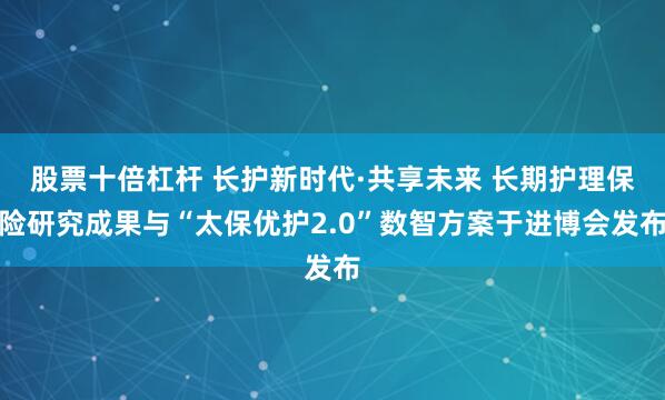 股票十倍杠杆 长护新时代·共享未来 长期护理保险研究成果与“太保优护2.0”数智方案于进博会发布