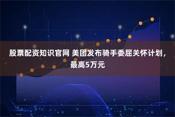 股票配资知识官网 美团发布骑手委屈关怀计划，最高5万元