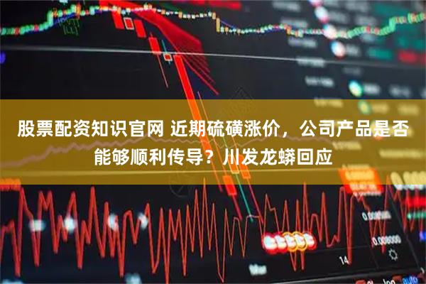 股票配资知识官网 近期硫磺涨价，公司产品是否能够顺利传导？川发龙蟒回应