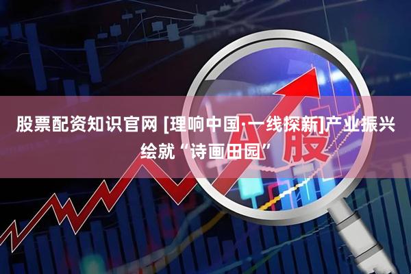 股票配资知识官网 [理响中国·一线探新]产业振兴绘就“诗画田园”