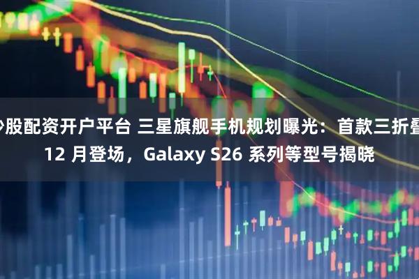 炒股配资开户平台 三星旗舰手机规划曝光：首款三折叠 12 月登场，Galaxy S26 系列等型号揭晓