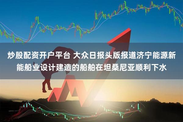 炒股配资开户平台 大众日报头版报道济宁能源新能船业设计建造的船舶在坦桑尼亚顺利下水
