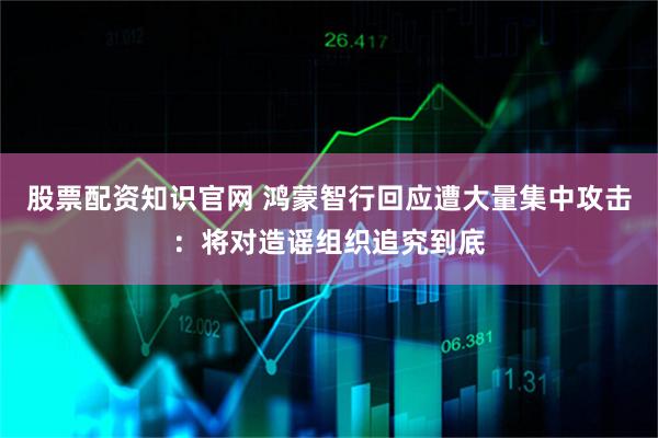 股票配资知识官网 鸿蒙智行回应遭大量集中攻击：将对造谣组织追究到底