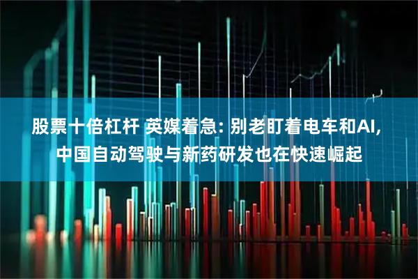股票十倍杠杆 英媒着急: 别老盯着电车和AI, 中国自动驾驶与新药研发也在快速崛起