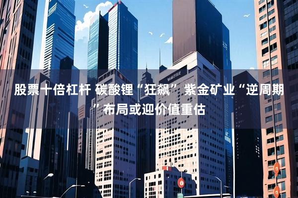 股票十倍杠杆 碳酸锂“狂飙” 紫金矿业“逆周期”布局或迎价值重估
