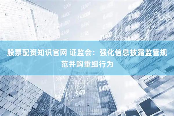 股票配资知识官网 证监会：强化信息披露监管规范并购重组行为