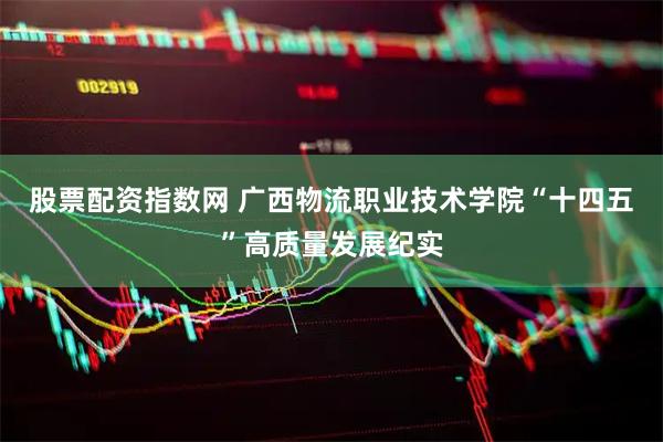 股票配资指数网 广西物流职业技术学院“十四五”高质量发展纪实
