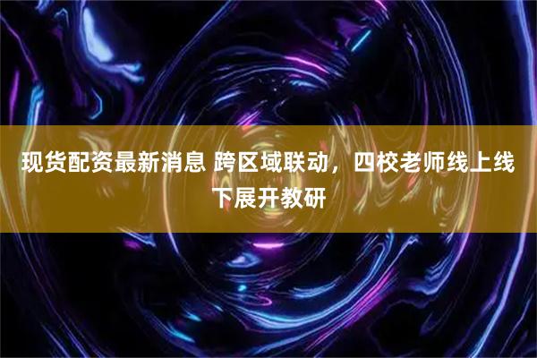 现货配资最新消息 跨区域联动，四校老师线上线下展开教研