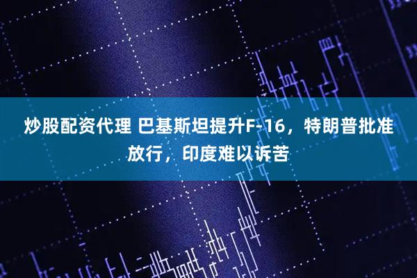 炒股配资代理 巴基斯坦提升F-16，特朗普批准放行，印度难以诉苦