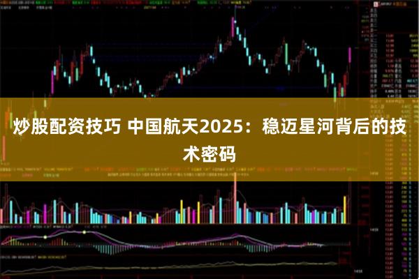 炒股配资技巧 中国航天2025：稳迈星河背后的技术密码