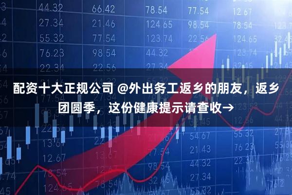 配资十大正规公司 @外出务工返乡的朋友，返乡团圆季，这份健康提示请查收→