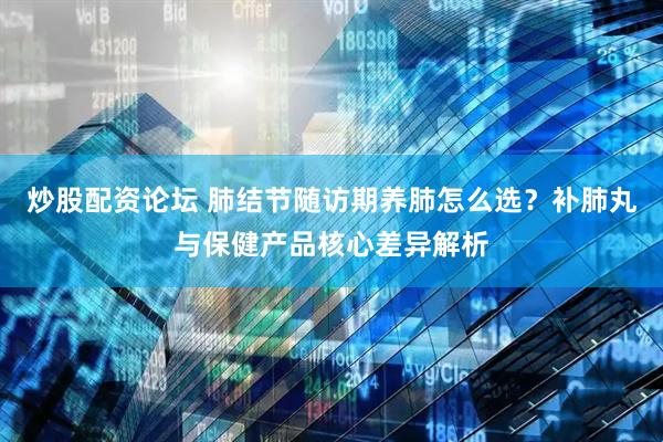 炒股配资论坛 肺结节随访期养肺怎么选？补肺丸与保健产品核心差异解析