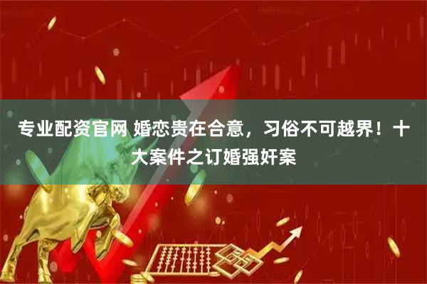 专业配资官网 婚恋贵在合意，习俗不可越界！十大案件之订婚强奸案
