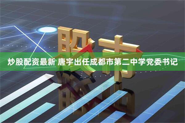 炒股配资最新 唐宇出任成都市第二中学党委书记