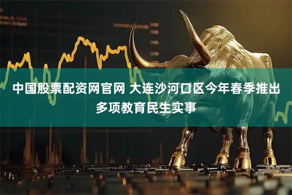 中国股票配资网官网 大连沙河口区今年春季推出多项教育民生实事