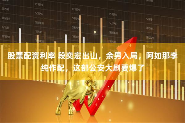 股票配资利率 段奕宏出山，余男入局，阿如那李纯作配，这部公安大剧要爆了