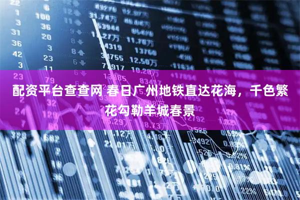 配资平台查查网 春日广州地铁直达花海,千色繁花勾勒羊城春景