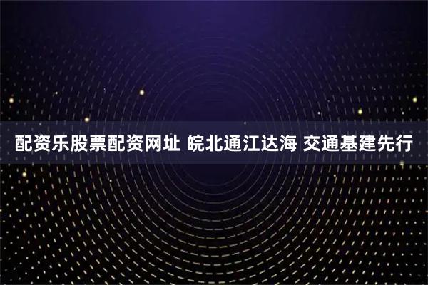 配资乐股票配资网址 皖北通江达海 交通基建先行