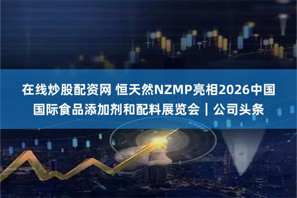在线炒股配资网 恒天然NZMP亮相2026中国国际食品添加剂和配料展览会｜公司头条