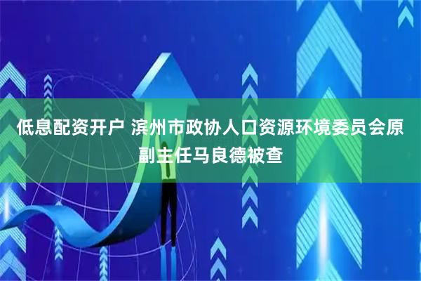 低息配资开户 滨州市政协人口资源环境委员会原副主任马良德被查