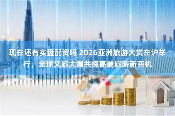 现在还有实盘配资吗 2026亚洲旅游大赏在沪举行，全球文旅大咖共探高端旅游新商机