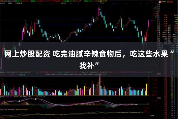 网上炒股配资 吃完油腻辛辣食物后，吃这些水果“找补”