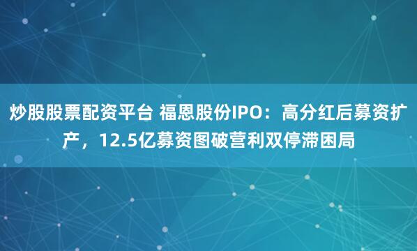 炒股股票配资平台 福恩股份IPO：高分红后募资扩产，12.5亿募资图破营利双停滞困局